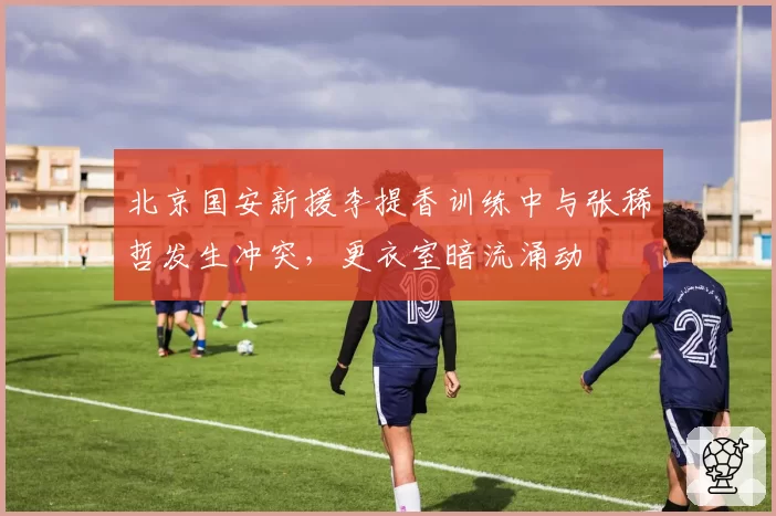 北京国安新援李提香训练中与张稀哲发生冲突，更衣室暗流涌动