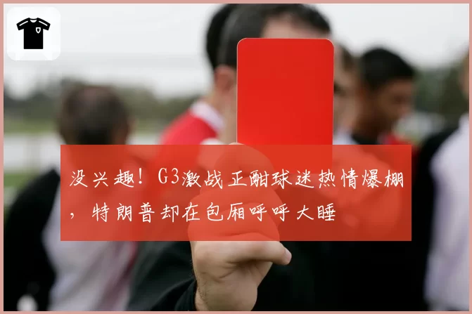 没兴趣!G3激战正酣球迷热情爆棚,特朗普却在包厢呼呼大睡